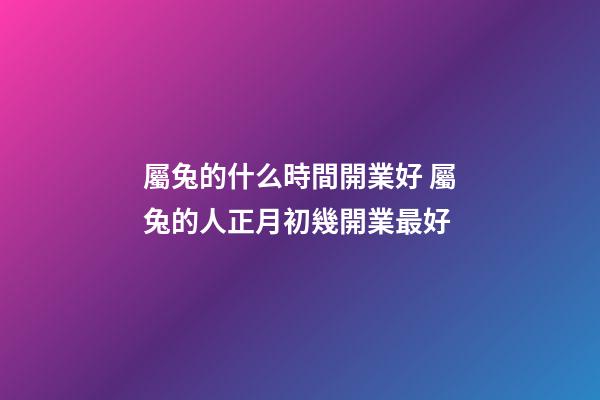 屬兔的什么時間開業好 屬兔的人正月初幾開業最好-第1張-觀點-玄機派